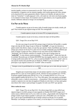 Manual de PL Omaha High
______________________________________________________________________
nuestra jugada y actuar en consecuencia con ello. Todo en poker es riesgo contra
recompensa, si jugamos con las mejores jugadas vale la pena apostar por ellas, porque
en la mayoría de los casos ganaremos dinero. Fijaros en el detalle, de nada me sirve
tener un “monstruo” si nadie paga por verlo, y de nada me vale tener una buena jugada,
si el contrario la tiene mejor. En el primer caso no gano dinero y en el segundo pierdo
mucho. Debemos adecuar el riesgo a la recompensa.

Un Par en la Mesa
      Cuando aparece un par en la mesa, todo el mundo juega con miedo, miedo ¿de
qué? Pues miedo de que alguien tenga un full. Por consiguiente:

               Cuando aparece un par en la mesa NO se juegan proyectos

       Cuando aparece un par en la mesa, existen dos tipos de full posibles:

       Ej01: Tengo JJxx en un flop J-9-9.

        En este caso tengo la nut del full, porque tengo el máximo full posible y cuando
tengo este tipo de full, tengo lo que se llama un “overfull”, y lo que me interesa es
ganar cuanto más dinero, mejor, así que hay que apostar. Fíjate el problema que tiene el
amigo que conecte un trío de 9’es, pues eso no es nada comparado con el problema que
tiene el amigo si juega con 9Jxx, porque en ese caso tiene un full, PERO está
“dominado” por el nuestro, entonces es cuando se dice que el amigo tiene un
“underfull”. A estas alturas estarás pensando: -“No puedo perder”- Nada más lejos de
la realidad. Recuerda que en Omaha SIEMPRE hay una jugada superior, sin ir más lejos
el amigo podía tener poker de 9’es. ¿Eso es usual en Omaha? No, no es “usual”, pero es
una opción mucho más pausible que en Hold’em, PERO lo que en realidad “sí” me
preocupa es que alguien conecte un “overfull” sobre el nuestro.

 Siempre existe la posibilidad de un overfull si la carta que cae es más alta que nuestro
                                          full

        Imagina que un personaje juega con una pareja superior a tus J’as, por ejemplo,
pareja de K’as y que en el turn aparece una K, entonces la mesa quedaría así: J-9-9-K .
El primer jugador podría tener full de 9’es y J’as, yo tendría full de J’as y 9’es y un
tercer jugador tendría full de K’as y 9’es. I love this game. Esto que parece un ejemplo
rebuscado, ocurre, y todavía cosas peores... ¡Auuuuuuuu! Ahora comprenderéis porque
cuando se apuesta con este tipo de jugada en Omaha no está claro si se hace para ganar
más dinero (bet value) o para proteger la jugada. En todo caso HAY que apostar.

Otra vuelta de rosca

        Ej02: Tengo 22xx en un flop 8-8-2. En efecto tengo full y es muy difícil que
alguien tenga el overfull, porque al estar jugando en Omaha NECESITA jugar con 2
cartas suyas y debería tener un 8 y un 2 entre sus cartas. ¿Aquí donde está el peligro? El
peligro reside en que todavía quedan 2 cartas por caer y SEGURO van a ser mayores
que 2, por lo que la posibilidad de que el amigo conecte un full de 8’os es grande.
Moraleja: Las lentejas, si quieres te las comes y si no las dejas ☺. Es conveniente jugar


______________________________________________________________________
                                 - 14 -
 
