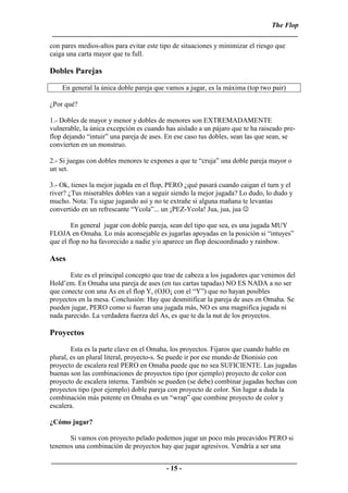 The Flop
 ______________________________________________________________________
con pares medios-altos para evitar este tipo de situaciones y minimizar el riesgo que
caiga una carta mayor que tu full.

Dobles Parejas

    En general la única doble pareja que vamos a jugar, es la máxima (top two pair)

¿Por qué?

1.- Dobles de mayor y menor y dobles de menores son EXTREMADAMENTE
vulnerable, la única excepción es cuando has aislado a un pájaro que te ha raiseado pre-
flop dejando “intuir” una pareja de ases. En ese caso tus dobles, sean las que sean, se
convierten en un monstruo.

2.- Si juegas con dobles menores te expones a que te “cruja” una doble pareja mayor o
un set.

3.- Ok, tienes la mejor jugada en el flop, PERO ¿qué pasará cuando caigan el turn y el
river? ¿Tus miserables dobles van a seguir siendo la mejor jugada? Lo dudo, lo dudo y
mucho. Nota: Tu sigue jugando así y no te extrañe si alguna mañana te levantas
convertido en un refrescante “Ycola”... un ¡PEZ-Ycola! Jua, jua, jua ☺

        En general jugar con doble pareja, sean del tipo que sea, es una jugada MUY
FLOJA en Omaha. Lo más aconsejable es jugarlas apoyadas en la posición si “intuyes”
que el flop no ha favorecido a nadie y/o aparece un flop descoordinado y rainbow.

Ases
       Este es el principal concepto que trae de cabeza a los jugadores que venimos del
Hold’em. En Omaha una pareja de ases (en tus cartas tapadas) NO ES NADA a no ser
que conecte con una As en el flop Y, (OJO¡ con el “Y”) que no hayan posibles
proyectos en la mesa. Conclusión: Hay que desmitificar la pareja de ases en Omaha. Se
pueden jugar, PERO como si fueran una jugada más, NO es una magnifica jugada ni
nada parecido. La verdadera fuerza del As, es que te da la nut de los proyectos.

Proyectos
        Esta es la parte clave en el Omaha, los proyectos. Fijaros que cuando hablo en
plural, es un plural literal, proyecto-s. Se puede ir por ese mundo de Dionisio con
proyecto de escalera real PERO en Omaha puede que no sea SUFICIENTE. Las jugadas
buenas son las combinaciones de proyectos tipo (por ejemplo) proyecto de color con
proyecto de escalera interna. También se pueden (se debe) combinar jugadas hechas con
proyectos tipo (por ejemplo) doble pareja con proyecto de color. Sin lugar a duda la
combinación más potente en Omaha es un “wrap” que combine proyecto de color y
escalera.

¿Cómo jugar?

      Si vamos con proyecto pelado podemos jugar un poco más precavidos PERO si
tenemos una combinación de proyectos hay que jugar agresivos. Vendría a ser una

______________________________________________________________________
                                 - 15 -
 