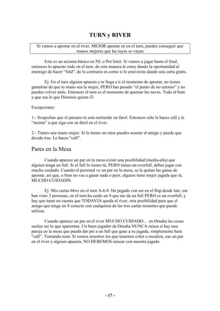 TURN y RIVER
   Si vamos a apostar en el river, MEJOR apostar en en el turn, puedes conseguir que
                         manos mejores que las tuyas se vayan

       Este es un axioma básico en NL o Pot limit. Si vamos a jugar hasta el final,
entonces lo apuesto todo en el turn, de esta manera le estoy dando la oportunidad al
enemigo de hacer “fold”, de lo contrario es como si le estuvieras dando una carta gratis.

       Ej: En el turn alguien apuesta y te llega a ti el momento de apostar, no tienes
garantías de que tu mano sea la mejor, PERO has pasado “el punto de no retorno” y no
puedes volver atrás. Entonces el turn es el momento de quemar las naves. Todo al bote
y que sea lo que Dionisio quiera ☺.

Excepciones:

1.- Sospechas que el paisano te esta metiendo un farol. Entonces sólo le haces call y le
“incitas” a que siga con su farol en el river.

2.- Tienes una mano mejor. Si le metes un raise puedes asustar al amigo y puede que
decida irse. Le haces “call”.

Pares en la Mesa
       Cuando aparece un par en la mesa existe una posibilidad (media-alta) que
alguien tenga un full. Si el full lo tienes tú, PERO tienes un overfull, debes jugar con
mucho cuidado. Cuando el personal ve un par en la mesa, se le quitan las ganas de
apostar, así que, o bien no vas a ganar nada o peor, alguien tiene mejor jugada que tú.
MUCHO CUIDADIN.

        Ej: Mis cartas 66xx en el turn A-6-8. He pegado con set en el flop desde late, me
han visto 2 personas, en el turn ha caido un 8 que me da un full PERO es un overfull, y
hay que tener en cuenta que TODAVÍA queda el river, otra posibilidad para que el
amigo que tenga un 8 conecte con cualquiera de las tres cartas restantes que puede
utilizar.

        Cuando aparece un par en el river MUCHO CUIDADO... en Omaha las cosas
suelen ser lo que aparentan. Un buen jugador de Omaha NUNCA raisea si hay una
pareja en la mesa que pueda dar pie a un full que gane a su jugada, simplemente hará
“call”. Tomando nota: Si somos nosotros los que tenemos color o escalera, cae un par
en el river y alguien apuesta, NO DEBEMOS raisear con nuestra jugada.




                                          - 17 -
 