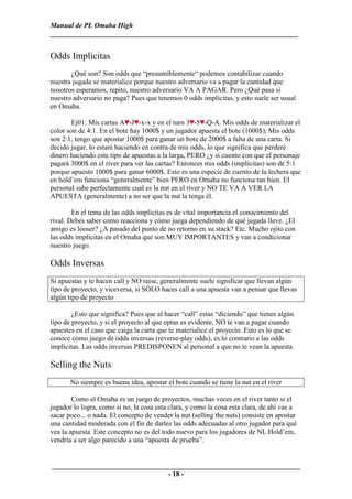 Manual de PL Omaha High
______________________________________________________________________


Odds Implícitas
       ¿Qué son? Son odds que “presumiblemente“ podemos contabilizar cuando
nuestra jugada se materialice porque nuestro adversario va a pagar la cantidad que
nosotros esperamos, repito, nuestro adversario VA A PAGAR. Pero ¿Qué pasa si
nuestro adversario no paga? Pues que tenemos 0 odds implícitas, y esto suele ser usual
en Omaha.

        Ej01: Mis cartas A -J -x-x y en el turn 3 -5 -Q-A. Mis odds de materializar el
color son de 4:1. En el bote hay 1000$ y un jugador apuesta el bote (1000$), Mis odds
son 2:1, tengo que apostar 1000$ para ganar un bote de 2000$ a falta de una carta. Si
decido jugar, lo estaré haciendo en contra de mis odds, lo que significa que perderé
dinero haciendo este tipo de apuestas a la larga, PERO ¿y si cuento con que el personaje
pagará 3000$ en el river para ver las cartas? Entonces mis odds (implícitas) son de 5:1
porque apuesto 1000$ para ganar 6000$. Esto es una especie de cuento de la lechera que
en hold’em funciona “generalmente” bien PERO en Omaha no funciona tan bien. El
personal sabe perfectamente cual es la nut en el river y NO TE VA A VER LA
APUESTA (generalmente) a no ser que la nut la tenga él.

        En el tema de las odds implícitas es de vital importancia el conocimiento del
rival. Debes saber como reacciona y cómo juega dependiendo de qué jugada lleve. ¿El
amigo es looser? ¿A pasado del punto de no retorno en su stack? Etc. Mucho ojito con
las odds implícitas en el Omaha que son MUY IMPORTANTES y van a condicionar
nuestro juego.

Odds Inversas
Si apuestas y te hacen call y NO raise, generalmente suele significar que llevan algún
tipo de proyecto, y viceversa, si SÓLO haces call a una apuesta van a pensar que llevas
algún tipo de proyecto

        ¿Esto que significa? Pues que al hacer “call” estas “diciendo” que tienes algún
tipo de proyecto, y si el proyecto al que optas es evidente, NO te van a pagar cuando
apuestes en el caso que caiga la carta que te materialice el proyecto. Esto es lo que se
conoce como juego de odds inversas (reverse-play odds), es lo contrario a las odds
implícitas. Las odds inversas PREDISPONEN al personal a que no te vean la apuesta.

Selling the Nuts
       No siempre es buena idea, apostar el bote cuando se tiene la nut en el river

        Como el Omaha es un juego de proyectos, muchas veces en el river tanto si el
jugador lo logra, como si no, la cosa esta clara, y como la cosa esta clara, de ahí vas a
sacar poco... o nada. El concepto de vender la nut (selling the nuts) consiste en apostar
una cantidad moderada con el fin de darles las odds adecuadas al otro jugador para qué
vea la apuesta. Este concepto no es del todo nuevo para los jugadores de NL Hold’em,
vendría a ser algo parecido a una “apuesta de prueba”.


______________________________________________________________________
                                 - 18 -
 