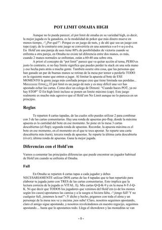 POT LIMIT OMAHA HIGH
        Aunque no lo pueda parecer, el pot limit de omaha en su variedad high, es decir,
la mejor jugada es la ganadora, es la modalidad de poker que más dinero mueve en
menos tiempo, -“¿Por qué?”- Porque es un juego de nuts, y de ahí que sea un juego con
tope (cap), de lo contrario este juego se convertiría en una autentica s-a-l-v-a-j-a-d-a.
En Hold’em una pareja de ases tiene 80% de posibilidades de victoria cuando se
enfrenta a otra pareja, en Omaha no existe tal diferencia entre dos manos, es más,
cuando 2 manos normales se enfrentan, están a 60-40 una sobre otra.
        A priori el concepto de “pot limit” parece que va quitar acción al tema, PERO es
justo lo contrario, si no hay límite significa que puedes perder tu stack en una sola mano
y eso hecha para atrás a mucha gente. También ocurre otra cosa, que las personas que
han ganado un par de buenas manos se retiran de la mesa por temor a perderlo TODO
en la siguiente mano que entren a jugar. Al limitar la apuesta al bote de ESE
MOMENTO la gente juega más confiada porque cree que tiene limitada sus perdidas...
Meccccccc Error¡¡¡ El pot limit es un juego de nuts y es muy difícil una vez has
apostado echar las cartas. Como dice un colega de Dimoni: “Cuando haces POT, ya no
hay STOP” ☺ En high limit incluso se ponen un limite máximo (cap). Este juego
realmente es mucho más agresivo que el Hold’em No Limit aunque no lo parezca en un
principio.

Reglas
         Te reparten 4 cartas tapadas, de las cuales sólo puedes utilizar 2 para combinar
con 3 de las cartas comunitarias. Hay una ronda de apuestas pre-flop, donde la máxima
apuesta es la cantidad del bote en ese momento. Se pone en la mesa 3 cartas
descubiertas (el flop); segunda ronda de apuestas. Recordar, la apuesta máxima es el
bote en ese momento, en el momento en el que te toca apostar. Se reparte una carta
descubierta más (turn); tercera ronda de apuestas. Se reparte la última carta descubierta
(river); última ronda de apuestas. Gana la mejor jugada.

Diferencias con el Hold’em
Vamos a comentar las principales diferencias que puede encontrar un jugador habitual
de Hold’em cuando se enfrenta al Omaha.

Full
        En Omaha se reparten 4 cartas tapas a cada jugador y debes
NECESARIAMENTE utilizar DOS cartas de las 4 tapadas que te han repartido para
elaborar tu jugada junto con TRES de las cartas comunitarias. Esto implica que la
lectura correcta de la jugada es VITAL. Ej. Mis cartas Q-Q-K-9 y en la mesa 8-T-J-Q-
K. Ni que decir que TODOS los jugadores que venimos del Hold’em (o de los monos
según los casos) apostamos las camisa y a la suegra si hiciera falta, -“¡tengo full! Y no
cualquier full, ¡tenemos la nut!”-.Y dicho y hecho, pegamos con toda el alma y un
personaje de la mesa nos ve y encima ¡nos sube! Claro, nosotros seguimos apostando,
claro el amigo sigue apostando, y nosotros revolcándonos en nuestro regocijo, seguimos
apostando.... hasta que lo apostamos todo. Llega el showdown y las moneditas se van


                                           -1-
 