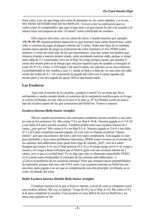Pot Limit Omaha High
 ______________________________________________________________________
tiene color, a no ser que tenga otra carta de diamante en sus cartas tapadas, y si es así,
NO TIENE SENTIDO HACER SLOWPLAY. Volver a leer la explicación que ya
veréis como lo comprendéis, que aquí el que más o el que menos ha ido a la escuela o al
menos tiene una etiqueta de anís “el mono” como certificado de estudios.

        Otro aspecto del color, son las cartas de inicio. Cuando tenemos por ejemplo
A -J -4 -2 , nuestra primera impresión es que tenemos unas cartas buenísimas, sobre
todo si venimos de jugar al póquer cubierto de 5 cartas. Nada más lejos de la realidad,
nuestra única opción de juego es el proyecto de color (tenemos el As), PERO como
tenemos 2 cartas de color más de las que necesitamos, esas dos cartas son piedras que
estamos tirando a nuestro propio tejado, están acortando nuestras odds, porque si tengo
unas odds de 2:1 conectando color en el flop, las tengo porque cuento que quedan 9
cartas del mismo palo en la baraja (que esta por repartir) que me ayudan a conseguir el
color (4+9=13). Claro, si YO tengo 2 de esas 9 cartas, los cálculos ya no son correctos.
La probabilidad se me vendría a casi 3:1 desde el flop y a falta de ver una carta las odds
serian del orden de 5:1. En conclusión la jugada del color con 4 cartas tapadas del
mismo palo y sin otra jugada de apoyo NO es una buena mano.

Las Escaleras
        Aquí está el meollo de la cuestión, ¿madera o metal? Es un tema que lleva
enfrentados a medio mundo desde el comienzo de la carpintería metálica pero en lo que
se refiere al Omaha, no nos vale ni la una ni la otra ¿o_0? En Omaha existe un nuevo
tipo de escalera aparte de las que conocemos del Hold’em. Vamos a repasar:

Escalera Interna (Belly-buster straight)

        Dícese cuando necesitamos una carta para completar nuestra escalera y esa carta
no está en los extremos. Ej: Mis cartas 7-9 y un flop 6-10-K. Nuestra jugada es 6-7-9-10
y nos falta el 8 para nuestra escalera. También podría tener una escalera interna de 2
cartas, ¿por qué no? Mis cartas 6-9 y un flop 5-J-A. Nuestra jugada es 5-6-9 y nos falta
el 7 y el 8 para completar nuestra jugada. En este caso se llaman escaleras “runner
runner”, por que necesitamos del turn y del river para completarla. Esta jugada es muy
poco probable y tiene otros problemas inherentes, PERO como vivimos en el mundo de
las sartenes anti-adherentes pues igual tiene algo de sentido, ¡buf!, vete tú a saber.
Imagina que tienes A-A con el flop anterior (5-J-A) y el amigo juega con 6-9, tu venga a
raisear y el venga a hacer call para que al final te gane con una escalera interna de 2
cartas, ¡eso si que es un bad beat! Ya os digo que esto es altamente improbable PERO
os lo cuento para comprender el concepto de las sartenes anti-adherentes ;-)
¿Cuál es el problema de las escaleras internas? Pues que tenemos pocas probabilidades
de realizarla, porque sólo nos vale UNA carta. Las escaleras internas en Hold’em son
una muy mala jugada a no ser que se complemente con otra principal, en Omaha ya os
estáis olvidando del tema.

Doble Escalera Interna (Double Belly-buster straight)

       Compleja escalera en la que si bien es interna, a nivel de outs se comporta como
una escalera abierta. Me voy a explicar: Tengo Q-10 y en el flop A-J-8. Me valen el 9 y
la K para completar la escalera. Esta escalera es muy difícil de leer en Hold’em y un
arma muy potente en NL.

______________________________________________________________________
                                 -3-
 