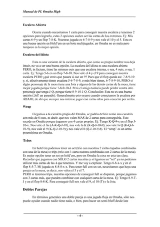 Manual de PL Omaha High
______________________________________________________________________

Escalera Abierta

        Ocurre cuando necesitamos 1 carta para conseguir nuestra escalera y tenemos 2
opciones para lograrlo, estas 2 opciones suelen ser las cartas de los extremos. Ej: Mis
cartas 6-9 y un flop 7-8-K. Nuestras jugada es 6-7-8-9 y nos vale el 10 y el 5. Esta es
una buena opción en Hold’em en un bote multijugador, en Omaha no es mala pero
tampoco es la mejor opción.

Escalera del Idiota

         Esta es una variante de la escalera abierta, que como su propio nombre nos deja
intuir, no va a ser una buena opción. La escalera del idiota es una escalera abierta
PERO, in factum, tiene las mismas outs que una escalera interna, o sea, 4 outs, o sea, 1
carta. Ej: Tengo 5-6 en un flop 7-8-10. Nos vale el 4 y el 9 para conseguir nuestra
escalera PERO ¿qué crees que pasara si cae un 9? Pues que el flop queda así: 7-8-9-10
y, sí, efectivamente tienes escalera 5-6-7-8-9, o más bien tienes, 6-7-8-9-10, PERO si
algún personaje de la mesa tiene una Jota y alguna de las demás cartas de la mesa, tiene
mejor jugada porque tiene 7-8-9-10-J. Pero el amigo todavía puede perder contra otro
personaje que tenga J-Q, porque tiene 8-9-10-J-Q. Conclusión: Esta no es una buena
opción (¡lol! un pareado). Generalmente esto ocurre cuando conectamos la escalera por
ABAJO, de ahí que siempre nos interese jugar con cartas altas para conectar por arriba.

Wrap

        Llegamos a la escalera propia del Omaha, se podría definir como una escalera
con más de 8 outs, es decir, que nos valen MÁS de 2 cartas para conseguirla. Esto
sucede en Omaha porque jugamos con 4 cartas propias. Ej: Tengo K-Q-9-x en el flop J-
10-x. Nos vale el As (A-K-Q-J-10), nos vale la K (K-Q-J-10-9), nos vale la Q (K-Q-J-
10-9), nos vale el 9 (K-Q-J-10-9) y nos vale el 8 (Q-J-10-9-8). El “wrap” es un arma
potentísima en Omaha.

Trios
        En hold’em podemos tener un set (trio con nuestras 2 cartas tapadas combinadas
con una de la mesa) o trips (trio con 1 carta nuestra combinada con 2 cartas de la mesa).
Es mejor opción tener un set en hold’em, pero en Omaha la cosa no esta tan clara.
Recordar que jugamos con SÓLO 2 cartas nuestras y si ligamos un “set” ya no podemos
utilizar más cartas de las 4 que tenemos. Y me voy a explicar. Tengo 8-8-x-x y en el
flop 8-5-7. Mi jugada es 8-8-8-x-x. Para tener full con un set, necesitamos que haya una
pareja en la mesa, es decir, nos valen el 5 y el 7.
PERO si tenemos trips, nuestras opciones de conseguir full se disparan, porque jugamos
con 3 cartas más, que pueden combinar con cualquier carta de la mesa. Ej: Tengo 8-9-T-
J y en el flop 8-8-K. Para conseguir full nos vale el 9, el 10 (T) o la Jota.

Dobles Parejas
       En términos generales una doble pareja es una jugada floja en Omaha, sólo nos
puede ayudar cuando nadie tiene nada, o bien, para hacer un semi-bluff desde late


______________________________________________________________________
                                 -4-
 