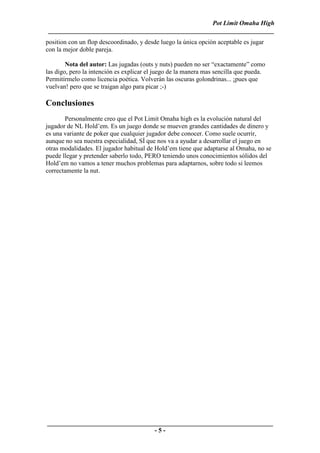 Pot Limit Omaha High
 ______________________________________________________________________
position con un flop descoordinado, y desde luego la única opción aceptable es jugar
con la mejor doble pareja.

        Nota del autor: Las jugadas (outs y nuts) pueden no ser “exactamente” como
las digo, pero la intención es explicar el juego de la manera mas sencilla que pueda.
Permitírmelo como licencia poética. Volverán las oscuras golondrinas... ¡pues que
vuelvan! pero que se traigan algo para picar ;-)

Conclusiones
       Personalmente creo que el Pot Limit Omaha high es la evolución natural del
jugador de NL Hold’em. Es un juego donde se mueven grandes cantidades de dinero y
es una variante de poker que cualquier jugador debe conocer. Como suele ocurrir,
aunque no sea nuestra especialidad, SÍ que nos va a ayudar a desarrollar el juego en
otras modalidades. El jugador habitual de Hold’em tiene que adaptarse al Omaha, no se
puede llegar y pretender saberlo todo, PERO teniendo unos conocimientos sólidos del
Hold’em no vamos a tener muchos problemas para adaptarnos, sobre todo si leemos
correctamente la nut.




______________________________________________________________________
                                 -5-
 