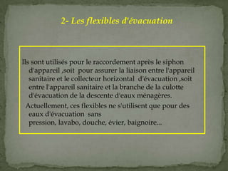 Ils sont utilisés pour le raccordement après le siphon
d'appareil ,soit pour assurer la liaison entre l'appareil
sanitaire et le collecteur horizontal d'évacuation ,soit
entre l'appareil sanitaire et la branche de la culotte
d'évacuation de la descente d'eaux ménagères.
Actuellement, ces flexibles ne s'utilisent que pour des
eaux d'évacuation sans
pression, lavabo, douche, évier, baignoire...
2- Les flexibles d'évacuation
 