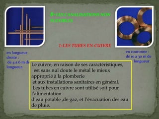 B-LES CANALISATIONS NON
FLEXIBLES
Le cuivre, en raison de ses caractéristiques,
est sans nul doute le métal le mieux
approprié à la plomberie
et aux installations sanitaires en général.
Les tubes en cuivre sont utilisé soit pour
l’alimentation
d’eau potable ,de gaz, et l’évacuation des eau
de pluie.
1-LES TUBES EN CUIVRE
en longueur
droite :
de 4 a 6 m de
longueur.
en couronne :
de 10 a 30 m de
longueur
 