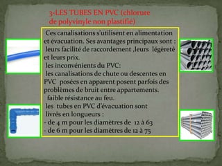 Ces canalisations s'utilisent en alimentation
et évacuation. Ses avantages principaux sont :
leurs facilité de raccordement ,leurs légèreté
et leurs prix.
les inconvénients du PVC:
les canalisations de chute ou descentes en
PVC posées en apparent posent parfois des
problèmes de bruit entre appartements.
faible résistance au feu.
les tubes en PVC d’évacuation sont
livrés en longueurs :
- de 4 m pour les diamètres de 12 à 63
- de 6 m pour les diamètres de 12 à 75
3-LES TUBES EN PVC (chlorure
de polyvinyle non plastifié)
 