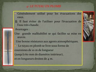  Généralement utilisé pour les évacuations des
eaux.
R: Il faut éviter de l'utiliser pour l’évacuation de
l'eau très chaude.
Avantages :
Une grande malléabilité se qui facilite sa mise en
œuvre.
Une bonne résistance aux agents atmosphériques.
 Le tuyau en plomb se livre sous forme de
couronnes de 10 m de longueur
(jusqu'à 60 mm de diamètre intérieur),
et en longueurs droites de 4 m.
4- LE TUYAU EN PLOMB
 