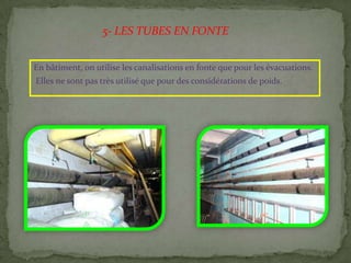 En bâtiment, on utilise les canalisations en fonte que pour les évacuations.
Elles ne sont pas très utilisé que pour des considérations de poids.
5- LES TUBES EN FONTE
 