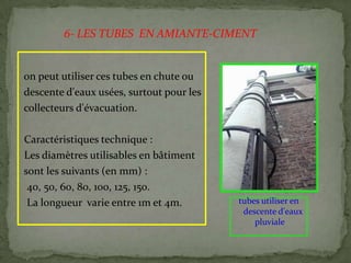 on peut utiliser ces tubes en chute ou
descente d'eaux usées, surtout pour les
collecteurs d'évacuation.
Caractéristiques technique :
Les diamètres utilisables en bâtiment
sont les suivants (en mm) :
40, 50, 60, 80, 100, 125, 150.
La longueur varie entre 1m et 4m. tubes utiliser en
descente d'eaux
pluviale
6- LES TUBES EN AMIANTE-CIMENT
 