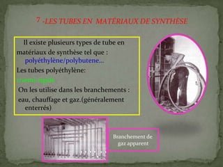 Il existe plusieurs types de tube en
matériaux de synthèse tel que :
polyéthylène/polybutene…
Les tubes polyéthylène:
1/semi-rigide
On les utilise dans les branchements :
eau, chauffage et gaz.(généralement
enterrés)
Branchement de
gaz apparent
-LES TUBES EN MATÉRIAUX DE SYNTHÈSE7
 