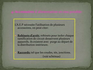 L’A.E.P nécessite l’utilisation de plusieurs
accessoires, on peut citer:
 Robinets d’arrêt: robinets pour isoler chaque
ramification de circuit desservent plusieurs
appareils, ils existent avec purge au départ de
la distribution intérieure.
 Raccords: tel que les coudes, tés, jonctions.
(voir schémas)
4-Accessoires d alimentation en eau potable:
 