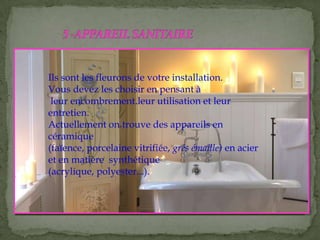 Ils sont les fleurons de votre installation.
Vous devez les choisir en pensant à
leur encombrement.leur utilisation et leur
entretien.
Actuellement on trouve des appareils en
céramique
(faïence, porcelaine vitrifiée, grés émaille) en acier
et en matière synthétique
(acrylique, polyester...).
 