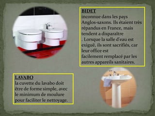 LAVABO
la cuvette du lavabo doit
être de forme simple, avec
le minimum de moulure
pour faciliter le nettoyage.
BIDET
inconnue dans les pays
Anglos-saxons. Ils étaient très
répandus en France, mais
tendent a disparaître
. Lorsque la salle d'eau est
exiguë, ils sont sacrifiés, car
leur office est
facilement remplacé par les
autres appareils sanitaires.
 