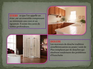 EVIERS ce que l’on appelle un
évier ,est un ensemble comprenant
au minimum une cuve et un
égouttoir. Il existe des caves de
faibles profondeurs.
DOUCHE
Les receveurs de douche tradition
annelle(encastres ou poses ) sont de
Plus remplaces par de douches qui
résolvent totalement des problèmes
d’Etancheite
 