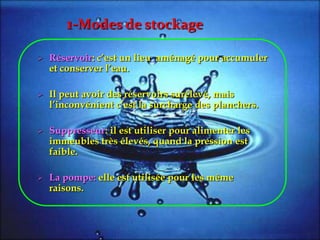  Réservoir: c’est un lieu aménagé pour accumuler
et conserver l’eau.
 Il peut avoir des réservoirs surélevé, mais
l’inconvénient c’est la surcharge des planchers.
 Suppresseur: il est utiliser pour alimenter les
immeubles très élevés, quand la pression est
faible.
 La pompe: elle est utilisée pour les même
raisons.
1-Modes de stockage
 