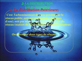 a- La distribution extérieure:
C’est l'acheminement de l'eau potable par le
réseau public, soit par gravitation (châteaux
d'eau), soit par mise en pression artificielle du
réseau (station de surpression), jusqu'au compteur.
On distingue deux types de réseau:
2-LA DISTRIBUTION
D’EAU POTABLE
 
