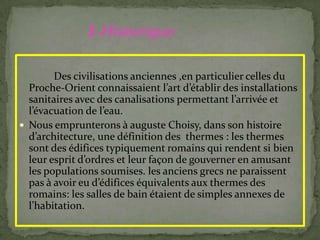 Des civilisations anciennes ,en particulier celles du
Proche-Orient connaissaient l’art d’établir des installations
sanitaires avec des canalisations permettant l’arrivée et
l’évacuation de l’eau.
 Nous emprunterons à auguste Choisy, dans son histoire
d’architecture, une définition des thermes : les thermes
sont des édifices typiquement romains qui rendent si bien
leur esprit d’ordres et leur façon de gouverner en amusant
les populations soumises. les anciens grecs ne paraissent
pas { avoir eu d’édifices équivalents aux thermes des
romains: les salles de bain étaient de simples annexes de
l’habitation.
1-Historique:
 