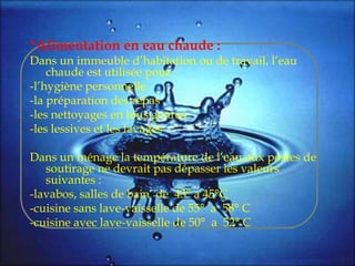 *Alimentation en eau chaude :
Dans un immeuble d’habitation ou de travail, l’eau
chaude est utilisée pour :
-l’hygiène personnelle
-la préparation des repas
-les nettoyages en tous genres
-les lessives et les lavages
Dans un ménage la température de l’eau aux postes de
soutirage ne devrait pas dépasser les valeurs
suivantes :
-lavabos, salles de bain de 43° a 45°C
-cuisine sans lave-vaisselle de 55° a 58° C
-cuisine avec lave-vaisselle de 50° a 52° C
 