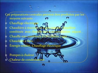 Ces préparations centrales peuvent être produites par les
moyens suivants :
 Chauffage électrique
 Chaudière à mazout ou à gaz comme chaudière
combinée avec chauffe-eau à accumulation séparé .
 Chauffe-eau combinée à circulation à gaz .
 Chaudière à bois .
 Énergie solaire. Chauffage électrique
 Pompes à chaleur .
 Chaleur de condensation .
 