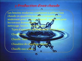 Les besoins modernes conduisent { utiliser l’eau
chaude en quantités toujours croissantes, non
seulement pour le lavage corporel, mais aussi pour
les travaux domestiques:
nettoyage, lessive, vaisselle,..etc.
Types d’appareils de Production d’eau chaude
Chauffe-eau
Chauffe -bain
Chaudière de chauffage central
Chauffe-eau solaire
3-Production d’eau chaude
 