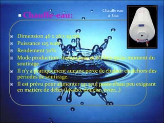  Chauffe-eau:
 Dimension 46 x 26 x 19 cm
 Puissance 125 watt
 Rendement 70%
 Mode production: instantanée et n’a lieu qu’au moment du
soutirage.
 Il n’y a pratiquement aucune perte de chaleur en dehors des
périodes de soutirage.
 Il est prévu pour alimenter un seul poste d’eau peu exigeant
en matière de débit (lavabo, douche, évier…)
Chauffe eau
a Gaz
 