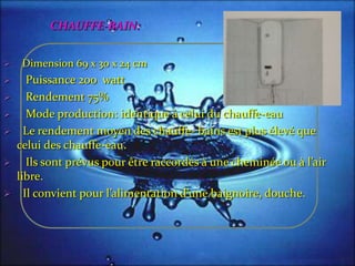 CHAUFFE-BAIN:
 Dimension 69 x 30 x 24 cm
 Puissance 200 watt
 Rendement 75%
 Mode production: identique à celui du chauffe-eau
 Le rendement moyen des chauffe- bains est plus élevé que
celui des chauffe-eau.
 Ils sont prévus pour être raccordés { une cheminée ou { l’air
libre.
 Il convient pour l’alimentation d’une baignoire, douche.
 