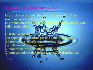 Chaudière de chauffage central
Le principe de la production est : utilisation d’un foyer
commun par souci d’économie.
La production se fait par réchauffage indirect, au moyen d’un
ballon réchauffeur.
Le Ballon réchauffeur
Cet appareil est constitué par une double enveloppe
{ l’intérieur de laquelle se trouve deux circuits
complètement indépendants:
Circuit primaire de chauffe relié au bouilleur
Circuit secondaire alimentant le réseau de distribution.
 