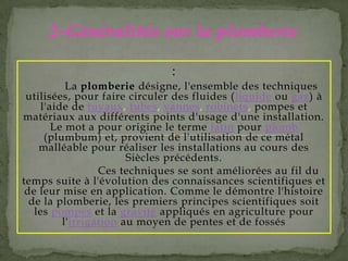 :
La plomberie désigne, l'ensemble des techniques
utilisées, pour faire circuler des fluides (liquide ou gaz) à
l'aide de tuyaux, tubes, vannes, robinets, pompes et
matériaux aux différents points d'usage d'une installation.
Le mot a pour origine le terme latin pour plomb
(plumbum) et, provient de l'utilisation de ce métal
malléable pour réaliser les installations au cours des
Siècles précédents.
Ces techniques se sont améliorées au fil du
temps suite à l'évolution des connaissances scientifiques et
de leur mise en application. Comme le démontre l'histoire
de la plomberie, les premiers principes scientifiques soit
les pompes et la gravité appliqués en agriculture pour
l'irrigation au moyen de pentes et de fossés
2-Généralités sur la plomberie
 