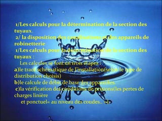1/Les calculs pour la détermination de la section des
tuyaux.
2/ la disposition des canalisations et des appareils de
robinetterie
1/Les calculs pour la détermination de la section des
tuyaux :
Les calcules se font en trois étapes :
a)le tracé schématique de l’installation(selon le type de
distribution choisis)
b)le calcule de débit de base des appareilles.
c)la vérification des conditions de prisions(les pertes de
charges linière
et ponctuel« au niveau des coudes.. »).
 
