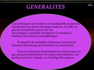 GENERALITES
Les techniques ont évolué et ce combustible est devenu
rapidement une forme d’énergie moderne. En effet, le
gaz est compétitif au point de vue
économique, commode d’emploi et il contribue {
diminuer la pollution atmosphérique.
Il répond à de multiples utilisations tant dans le
domaine domestique qu’industriel ou commercial.
Dans les domaines domestiques et commerciaux, le
gaz sert particulièrement à la cuisson des aliments, a la
production d’eau chaude, au chauffage des espaces. . .
 