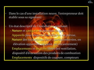 • Dans le cas d’une installation neuve, l’entrepreneur doit
établir sous sa signature:
• Un état descriptif de l’installation précisant:
- Nature et catégorie de pression du gaz,
- Appareils pour lesquels l’installation est prévue,
- Nature des tuyauteries, tracé ( parties enterrées, en
élévation apparente, en gaine, en encastrement),
- Emplacements et sections libres des ventilation,
dispositif d’évacuation des produits de combustion,
- Emplacements: dispositifs de coupure, compteurs.
 