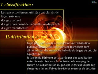 Les gaz actuellement utilisés sont classés de
façon suivante :
-Le gaz naturel
-Le gaz provenant de la distillation du pétrole
-Le gaz manufacturé.
La plupart des localités comportent une distribution
publique de gaz, seuls les écarts et des villages sont
alimentés par des réservoirs individuels de gaz de pétrole
liquéfiés.GPL
la liaison du bâtiment est assurée par des canalisation
enterrée exécutée sous le contrôle de la compagnie
chargé de la distribution du gaz, car le gaz est un produit
dangereux faisant l’objet de sévères mesures de sécurité.
II-distribution de gaz:
I-classification :
 