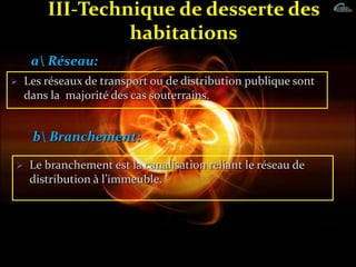 III-Technique de desserte des
habitations
 Les réseaux de transport ou de distribution publique sont
dans la majorité des cas souterrains.
a Réseau:
b Branchement:
 Le branchement est la canalisation reliant le réseau de
distribution { l’immeuble.
 