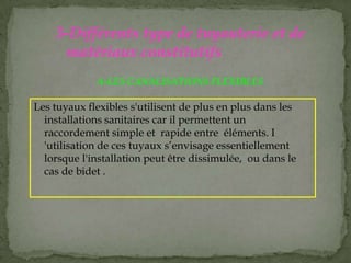 Les tuyaux flexibles s'utilisent de plus en plus dans les
installations sanitaires car il permettent un
raccordement simple et rapide entre éléments. I
'utilisation de ces tuyaux s’envisage essentiellement
lorsque l'installation peut être dissimulée, ou dans le
cas de bidet .
3-Différents type de tuyauterie et de
matériaux constitutifs
A-LES CANALISATIONS FLEXIBLES
 