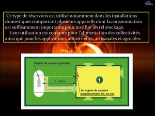 Ce type de réservoirs est utilisé notamment dans les installations
domestiques comportant plusieurs appareils dont la consommation
est suffisamment importante pour justifier un tel stockage.
Leur utilisation est courante pour l’alimentation des collectivités
ainsi que pour les applications industrielles, artisanales et agricoles .
 