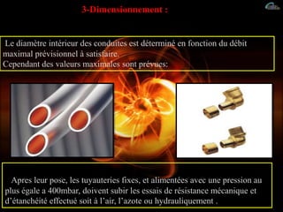 3-Dimensionnement :
Le diamètre intérieur des conduites est déterminé en fonction du débit
maximal prévisionnel à satisfaire.
Cependant des valeurs maximales sont prévues:
Apres leur pose, les tuyauteries fixes, et alimentées avec une pression au
plus égale a 400mbar, doivent subir les essais de résistance mécanique et
d’étanchéité effectué soit à l’air, l’azote ou hydrauliquement .
 