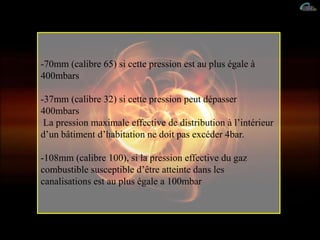 -70mm (calibre 65) si cette pression est au plus égale à
400mbars
-37mm (calibre 32) si cette pression peut dépasser
400mbars
La pression maximale effective de distribution à l’intérieur
d’un bâtiment d’habitation ne doit pas excéder 4bar.
-108mm (calibre 100), si la pression effective du gaz
combustible susceptible d’être atteinte dans les
canalisations est au plus égale a 100mbar
 