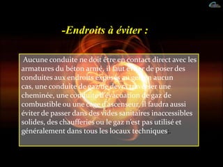 -Endroits à éviter :
Aucune conduite ne doit être en contact direct avec les
armatures du béton armé, il faut éviter de poser des
conduites aux endroits exposés au gel, en aucun
cas, une conduite de gaz ne devra traverser une
cheminée, une conduite d’évacuation de gaz de
combustible ou une cage d’ascenseur, il faudra aussi
éviter de passer dans des vides sanitaires inaccessibles
solides, des chaufferies ou le gaz n’est pas utilisé et
généralement dans tous les locaux techniques;.
 