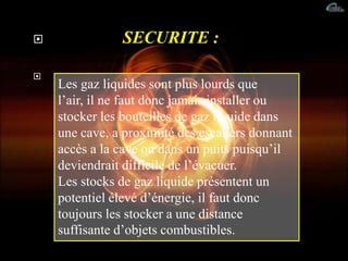  SECURITE :

Les gaz liquides sont plus lourds que
l’air, il ne faut donc jamais installer ou
stocker les bouteilles de gaz liquide dans
une cave, a proximité des escaliers donnant
accès a la cave ou dans un puits puisqu’il
deviendrait difficile de l’évacuer.
Les stocks de gaz liquide présentent un
potentiel élevé d’énergie, il faut donc
toujours les stocker a une distance
suffisante d’objets combustibles.
 