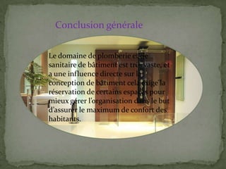 Le domaine de plomberie et de
sanitaire de bâtiment est très vaste, et
a une influence directe sur la
conception de bâtiment cela exige la
réservation de certains espaces pour
mieux gérer l’organisation dans le but
d’assurer le maximum de confort des
habitants.
Conclusion générale
 