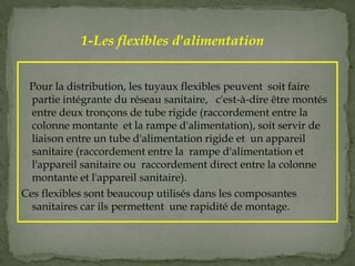 Pour la distribution, les tuyaux flexibles peuvent soit faire
partie intégrante du réseau sanitaire, c'est-à-dire être montés
entre deux tronçons de tube rigide (raccordement entre la
colonne montante et la rampe d'alimentation), soit servir de
liaison entre un tube d'alimentation rigide et un appareil
sanitaire (raccordement entre la rampe d'alimentation et
l'appareil sanitaire ou raccordement direct entre la colonne
montante et l'appareil sanitaire).
Ces flexibles sont beaucoup utilisés dans les composantes
sanitaires car ils permettent une rapidité de montage.
1-Les flexibles d'alimentation
 