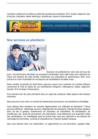 constitue à dépanner et mettre en place les accessoires sanitaires: W.C, lavabo, baignoire, bac
à douche, chaudière, ballon électrique, chauffe eau, éviers et robinetteries.




Nos services en plomberie




                                           Soucieux de perfectionner votre aise de tous les
jours, nos techniciens plombiers se proposent d’aménager votre salle d’eau pour répondre au
mieux aux besoins de votre famille, moderniser vos chaudières et sanibroyeurs. Bref, nous
prenons en main l’ensemble de vos besoins de réhabilitation de salles d’eau.

Notre société composée de techniciens rigoureux saura vous contenter de manière efficace
concernant la mise en place de vos robinetteries (mitigeurs, mélangeurs), bidets, baignoire,
douche, W.C et réseau d’évacuation.

Pour prendre soin de votre plomberie dans un esprit de confiance, faites appel à des artisans
confirmés.

Nous pouvons vous créer un contrat de maintenance annuel pour vos sanitaires et chauffage.

Vous désirez faire entretenir de manière réglementaire vos matériels de plomberie ? Nous
pouvons effectuer : détartrage cumulus, dégorgement de tuyauterie, vidange de fosse septique
et/ou de bac à graisse, maintenance de chaudière, de robinetterie, de climatisation, de
chauffe-eau, etc. Avant de commencer une intervention, nous effectuons une inspection vidéo
des canalisations. Un chauffagiste peut se rendre chez vous pour répondre à vos besoins de
ramonage de cheminées, conduits et chaudières de n’importe quelles marques..

Que vous désiriez faire une restauration, un agencement ou une rénovation, appelez Help.




                                                                                          2/4
 