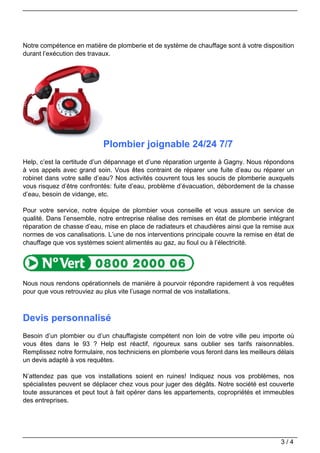 Notre compétence en matière de plomberie et de système de chauffage sont à votre disposition
durant l’exécution des travaux.




                            Plombier joignable 24/24 7/7
Help, c’est la certitude d’un dépannage et d’une réparation urgente à Gagny. Nous répondons
à vos appels avec grand soin. Vous êtes contraint de réparer une fuite d’eau ou réparer un
robinet dans votre salle d’eau? Nos activités couvrent tous les soucis de plomberie auxquels
vous risquez d’être confrontés: fuite d’eau, problème d’évacuation, débordement de la chasse
d’eau, besoin de vidange, etc.

Pour votre service, notre équipe de plombier vous conseille et vous assure un service de
qualité. Dans l’ensemble, notre entreprise réalise des remises en état de plomberie intégrant
réparation de chasse d’eau, mise en place de radiateurs et chaudières ainsi que la remise aux
normes de vos canalisations. L’une de nos interventions principale couvre la remise en état de
chauffage que vos systèmes soient alimentés au gaz, au fioul ou à l’électricité.




Nous nous rendons opérationnels de manière à pourvoir répondre rapidement à vos requêtes
pour que vous retrouviez au plus vite l’usage normal de vos installations.



Devis personnalisé
Besoin d’un plombier ou d’un chauffagiste compétent non loin de votre ville peu importe où
vous êtes dans le 93 ? Help est réactif, rigoureux sans oublier ses tarifs raisonnables.
Remplissez notre formulaire, nos techniciens en plomberie vous feront dans les meilleurs délais
un devis adapté à vos requêtes.

N’attendez pas que vos installations soient en ruines! Indiquez nous vos problèmes, nos
spécialistes peuvent se déplacer chez vous pour juger des dégâts. Notre société est couverte
toute assurances et peut tout à fait opérer dans les appartements, copropriétés et immeubles
des entreprises.




                                                                                          3/4
 