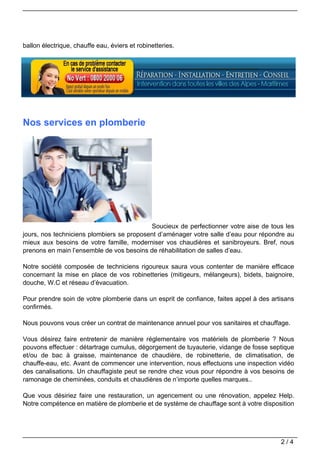 ballon électrique, chauffe eau, éviers et robinetteries.




Nos services en plomberie




                                           Soucieux de perfectionner votre aise de tous les
jours, nos techniciens plombiers se proposent d’aménager votre salle d’eau pour répondre au
mieux aux besoins de votre famille, moderniser vos chaudières et sanibroyeurs. Bref, nous
prenons en main l’ensemble de vos besoins de réhabilitation de salles d’eau.

Notre société composée de techniciens rigoureux saura vous contenter de manière efficace
concernant la mise en place de vos robinetteries (mitigeurs, mélangeurs), bidets, baignoire,
douche, W.C et réseau d’évacuation.

Pour prendre soin de votre plomberie dans un esprit de confiance, faites appel à des artisans
confirmés.

Nous pouvons vous créer un contrat de maintenance annuel pour vos sanitaires et chauffage.

Vous désirez faire entretenir de manière réglementaire vos matériels de plomberie ? Nous
pouvons effectuer : détartrage cumulus, dégorgement de tuyauterie, vidange de fosse septique
et/ou de bac à graisse, maintenance de chaudière, de robinetterie, de climatisation, de
chauffe-eau, etc. Avant de commencer une intervention, nous effectuons une inspection vidéo
des canalisations. Un chauffagiste peut se rendre chez vous pour répondre à vos besoins de
ramonage de cheminées, conduits et chaudières de n’importe quelles marques..

Que vous désiriez faire une restauration, un agencement ou une rénovation, appelez Help.
Notre compétence en matière de plomberie et de système de chauffage sont à votre disposition




                                                                                        2/4
 