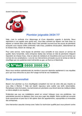durant l’exécution des travaux.




                            Plombier joignable 24/24 7/7
Help, c’est la certitude d’un dépannage et d’une réparation urgente à domicile. Nous
répondons à vos appels avec grand soin. Vous êtes contraint de réparer une fuite d’eau ou
réparer un robinet dans votre salle d’eau? Nos activités couvrent tous les soucis de plomberie
auxquels vous risquez d’être confrontés: fuite d’eau, problème d’évacuation, débordement de
la chasse d’eau, besoin de vidange, etc.

Pour votre service, notre équipe de plombier vous conseille et vous assure un service de
qualité. Dans l’ensemble, notre entreprise réalise des remises en état de plomberie intégrant
réparation de chasse d’eau, mise en place de radiateurs et chaudières ainsi que la remise aux
normes de vos canalisations. L’une de nos interventions principale couvre la remise en état de
chauffage que vos systèmes soient alimentés au gaz, au fioul ou à l’électricité.




Nous nous rendons opérationnels de manière à pourvoir répondre rapidement à vos requêtes
pour que vous retrouviez au plus vite l’usage normal de vos installations.



Devis personnalisé
Besoin d’un plombier ou d’un chauffagiste compétent non loin de votre ville peu importe où
vous êtes à Menton ? Help est réactif, rigoureux sans oublier ses tarifs raisonnables.
Remplissez notre formulaire, nos techniciens en plomberie vous feront dans les meilleurs délais
un devis adapté à vos requêtes.

N’attendez pas que vos installations soient en ruines! Indiquez nous vos problèmes, nos
spécialistes peuvent se déplacer chez vous pour juger des dégâts. Notre société est couverte
toute assurances et peut tout à fait opérer dans les appartements, copropriétés et immeubles
des entreprises.

Une intervention assurée à temps avec l’aide d’un technicien qualifié peut vous prévenir contre




                                                                                          3/4
 