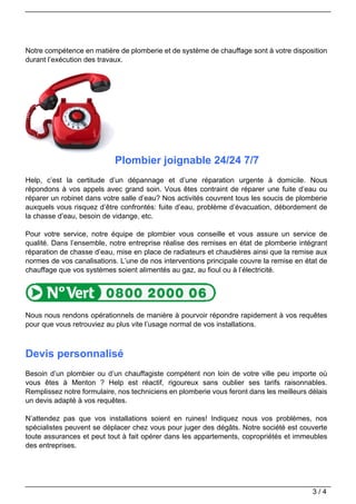 Notre compétence en matière de plomberie et de système de chauffage sont à votre disposition
durant l’exécution des travaux.




                            Plombier joignable 24/24 7/7
Help, c’est la certitude d’un dépannage et d’une réparation urgente à domicile. Nous
répondons à vos appels avec grand soin. Vous êtes contraint de réparer une fuite d’eau ou
réparer un robinet dans votre salle d’eau? Nos activités couvrent tous les soucis de plomberie
auxquels vous risquez d’être confrontés: fuite d’eau, problème d’évacuation, débordement de
la chasse d’eau, besoin de vidange, etc.

Pour votre service, notre équipe de plombier vous conseille et vous assure un service de
qualité. Dans l’ensemble, notre entreprise réalise des remises en état de plomberie intégrant
réparation de chasse d’eau, mise en place de radiateurs et chaudières ainsi que la remise aux
normes de vos canalisations. L’une de nos interventions principale couvre la remise en état de
chauffage que vos systèmes soient alimentés au gaz, au fioul ou à l’électricité.




Nous nous rendons opérationnels de manière à pourvoir répondre rapidement à vos requêtes
pour que vous retrouviez au plus vite l’usage normal de vos installations.



Devis personnalisé
Besoin d’un plombier ou d’un chauffagiste compétent non loin de votre ville peu importe où
vous êtes à Menton ? Help est réactif, rigoureux sans oublier ses tarifs raisonnables.
Remplissez notre formulaire, nos techniciens en plomberie vous feront dans les meilleurs délais
un devis adapté à vos requêtes.

N’attendez pas que vos installations soient en ruines! Indiquez nous vos problèmes, nos
spécialistes peuvent se déplacer chez vous pour juger des dégâts. Notre société est couverte
toute assurances et peut tout à fait opérer dans les appartements, copropriétés et immeubles
des entreprises.




                                                                                          3/4
 