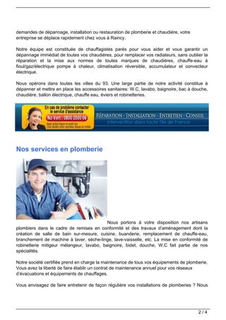 demandes de dépannage, installation ou restauration de plomberie et chaudière, votre
entreprise se déplace rapidement chez vous à Raincy.

Notre équipe est constituée de chauffagistes parés pour vous aider et vous garantir un
dépannage immédiat de toutes vos chaudières, pour remplacer vos radiateurs, sans oublier la
réparation et la mise aux normes de toutes marques de chaudières, chauffe-eau à
fioul/gaz/électrique pompe à chaleur, climatisation réversible, accumulateur et convecteur
électrique.

Nous opérons dans toutes les villes du 93. Une large partie de notre activité constitue à
dépanner et mettre en place les accessoires sanitaires: W.C, lavabo, baignoire, bac à douche,
chaudière, ballon électrique, chauffe eau, éviers et robinetteries.




Nos services en plomberie




                                           Nous portons à votre disposition nos artisans
plombiers dans le cadre de remises en conformité et des travaux d’aménagement dont la
création de salle de bain sur-mesure, cuisine, buanderie, remplacement de chauffe-eau,
branchement de machine à laver, sèche-linge, lave-vaisselle, etc. La mise en conformité de
robinetterie mitigeur mélangeur, lavabo, baignoire, bidet, douche, W.C fait partie de nos
spécialités.

Notre société certifiée prend en charge la maintenance de tous vos équipements de plomberie.
Vous avez la liberté de faire établir un contrat de maintenance annuel pour vos réseaux
d’évacuations et équipements de chauffages.

Vous envisagez de faire entretenir de façon régulière vos installations de plomberies ? Nous




                                                                                        2/4
 