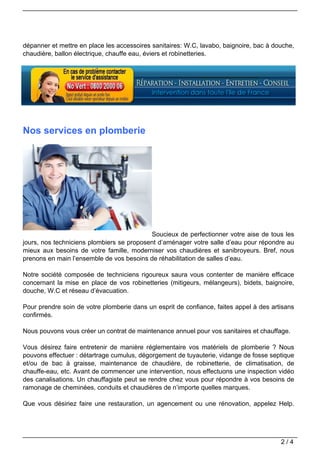 dépanner et mettre en place les accessoires sanitaires: W.C, lavabo, baignoire, bac à douche,
chaudière, ballon électrique, chauffe eau, éviers et robinetteries.




Nos services en plomberie




                                           Soucieux de perfectionner votre aise de tous les
jours, nos techniciens plombiers se proposent d’aménager votre salle d’eau pour répondre au
mieux aux besoins de votre famille, moderniser vos chaudières et sanibroyeurs. Bref, nous
prenons en main l’ensemble de vos besoins de réhabilitation de salles d’eau.

Notre société composée de techniciens rigoureux saura vous contenter de manière efficace
concernant la mise en place de vos robinetteries (mitigeurs, mélangeurs), bidets, baignoire,
douche, W.C et réseau d’évacuation.

Pour prendre soin de votre plomberie dans un esprit de confiance, faites appel à des artisans
confirmés.

Nous pouvons vous créer un contrat de maintenance annuel pour vos sanitaires et chauffage.

Vous désirez faire entretenir de manière réglementaire vos matériels de plomberie ? Nous
pouvons effectuer : détartrage cumulus, dégorgement de tuyauterie, vidange de fosse septique
et/ou de bac à graisse, maintenance de chaudière, de robinetterie, de climatisation, de
chauffe-eau, etc. Avant de commencer une intervention, nous effectuons une inspection vidéo
des canalisations. Un chauffagiste peut se rendre chez vous pour répondre à vos besoins de
ramonage de cheminées, conduits et chaudières de n’importe quelles marques.

Que vous désiriez faire une restauration, un agencement ou une rénovation, appelez Help.




                                                                                        2/4
 