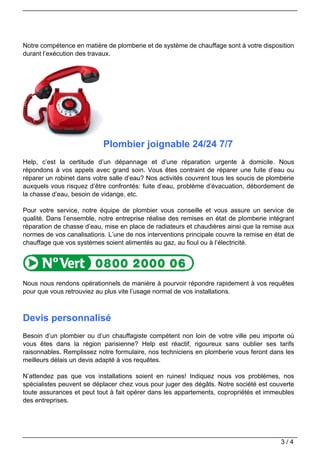 Notre compétence en matière de plomberie et de système de chauffage sont à votre disposition
durant l’exécution des travaux.




                           Plombier joignable 24/24 7/7
Help, c’est la certitude d’un dépannage et d’une réparation urgente à domicile. Nous
répondons à vos appels avec grand soin. Vous êtes contraint de réparer une fuite d’eau ou
réparer un robinet dans votre salle d’eau? Nos activités couvrent tous les soucis de plomberie
auxquels vous risquez d’être confrontés: fuite d’eau, problème d’évacuation, débordement de
la chasse d’eau, besoin de vidange, etc.

Pour votre service, notre équipe de plombier vous conseille et vous assure un service de
qualité. Dans l’ensemble, notre entreprise réalise des remises en état de plomberie intégrant
réparation de chasse d’eau, mise en place de radiateurs et chaudières ainsi que la remise aux
normes de vos canalisations. L’une de nos interventions principale couvre la remise en état de
chauffage que vos systèmes soient alimentés au gaz, au fioul ou à l’électricité.




Nous nous rendons opérationnels de manière à pourvoir répondre rapidement à vos requêtes
pour que vous retrouviez au plus vite l’usage normal de vos installations.



Devis personnalisé
Besoin d’un plombier ou d’un chauffagiste compétent non loin de votre ville peu importe où
vous êtes dans la région parisienne? Help est réactif, rigoureux sans oublier ses tarifs
raisonnables. Remplissez notre formulaire, nos techniciens en plomberie vous feront dans les
meilleurs délais un devis adapté à vos requêtes.

N’attendez pas que vos installations soient en ruines! Indiquez nous vos problèmes, nos
spécialistes peuvent se déplacer chez vous pour juger des dégâts. Notre société est couverte
toute assurances et peut tout à fait opérer dans les appartements, copropriétés et immeubles
des entreprises.




                                                                                         3/4
 